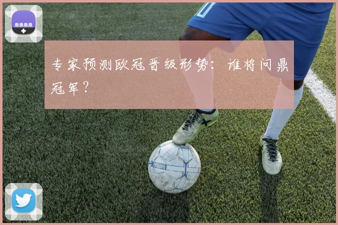 专家预测欧冠晋级形势：谁将问鼎冠军？