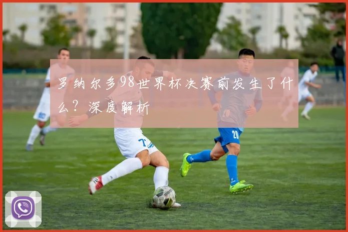 罗纳尔多98世界杯决赛前发生了什么？深度解析