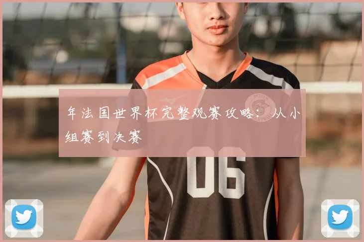 年法国世界杯完整观赛攻略：从小组赛到决赛