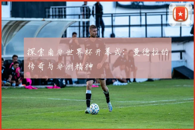 探索南非世界杯开幕式：曼德拉的传奇与非洲精神