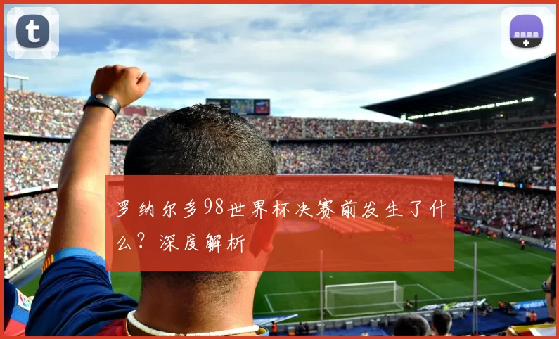 罗纳尔多98世界杯决赛前发生了什么？深度解析