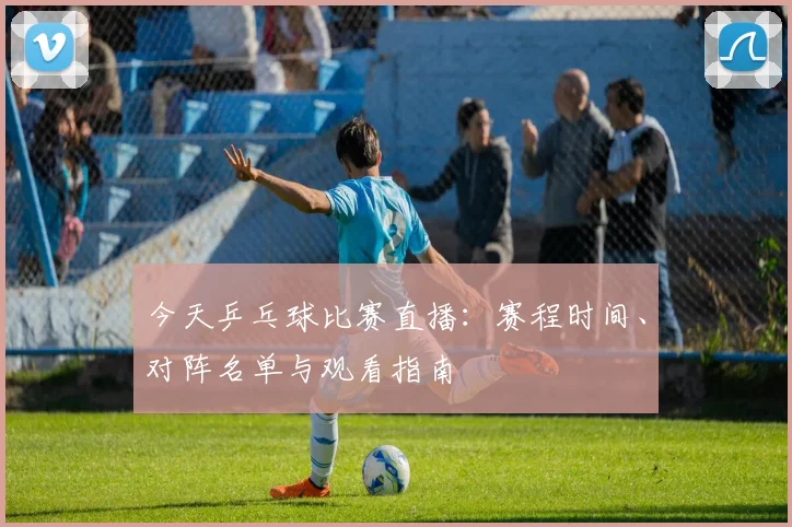 今天乒乓球比赛直播:赛程时间、对阵名单与观看指南