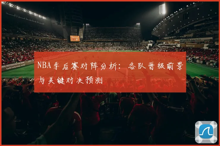 NBA季后赛对阵分析：各队晋级前景与关键对决预测